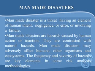 MAN MADE DISASTERS
•Man made disaster is a threat having an element
of human intent, negligence, or error, or involving
a failure.
•Man made disasters are hazards caused by human
action or inaction. They are contrasted with
natural hazards. Man made disasters may
adversely affect humans, other organisms and
ecosystems. The frequency and severity of hazards
are key elements in some risk analysis
methodologies.
 