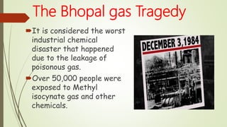 The Bhopal gas Tragedy
It is considered the worst
industrial chemical
disaster that happened
due to the leakage of
poisonous gas.
Over 50,000 people were
exposed to Methyl
isocynate gas and other
chemicals.
 