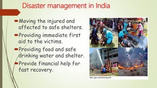 Disaster management in India
Moving the injured and
affected to safe shelters.
Providing immediate first
aid to the victims.
Providing food and safe
drinking water and shelter.
Provide financial help for
fast recovery.
 