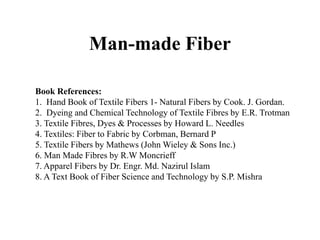 Man-made Fiber
Book References:
1. Hand Book of Textile Fibers 1- Natural Fibers by Cook. J. Gordan.
2. Dyeing and Chemical Technology of Textile Fibres by E.R. Trotman
3. Textile Fibres, Dyes & Processes by Howard L. Needles
4. Textiles: Fiber to Fabric by Corbman, Bernard P
5. Textile Fibers by Mathews (John Wieley & Sons Inc.)
6. Man Made Fibres by R.W Moncrieff
7. Apparel Fibers by Dr. Engr. Md. Nazirul Islam
8. A Text Book of Fiber Science and Technology by S.P. Mishra
 