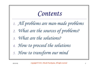 Contents
1.      All problems are man-made problems
2.      What are the sources of problems?
3.      What are the solutions?
4.      How to proceed the solutions
5.      How to transform our mind
2012/1/22                               Tsuchiyama.
              Copyright © 2011, Hitoshi Tsuchiyama. All rights reserved.   2
 
