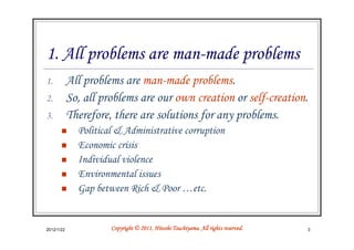 1. All problems are man-made problems
1.          All problems are man-made problems.
2.          So, all problems are our own creation or self-creation.
3.          Therefore, there are solutions for any problems.
              Political & Administrative corruption
              Economic crisis
              Individual violence
              Environmental issues
              Gap between Rich & Poor …etc.


2012/1/22                                       Tsuchiyama.
                      Copyright © 2011, Hitoshi Tsuchiyama. All rights reserved.   3
 
