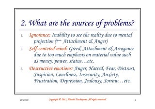 2. What are the sources of problems?
1.          Ignorance: Inability to see the reality due to mental
              projection (← Attachment & Anger)
2.          Self-centered mind: Greed, Attachment & Arrogance
              due to too much emphasis on material value such
              as money, power, status…etc.
3.          Destructive emotions: Anger, Hatred, Fear, Distrust,
              Suspicion, Loneliness, Insecurity, Anxiety,
              Frustration, Depression, Jealousy, Sorrow…etc.


2012/1/22                                      Tsuchiyama.
                     Copyright © 2011, Hitoshi Tsuchiyama. All rights reserved.   4
 