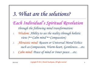 3. What are the solutions?
Each Individual’s Spiritual Revolution
            through the following mind transformation:
1.          Wisdom: Ability to see the reality through holistic
              view (←Calm mind ←Compassion)
2.          Altruistic mind: Reason or Universal Moral Ethics
              such as Compassion, Warm-heart, Gentleness…etc.
3.          Calm mind: Peace of mind or Inner peace…etc.

2012/1/22                                      Tsuchiyama.
                     Copyright © 2011, Hitoshi Tsuchiyama. All rights reserved.   5
 