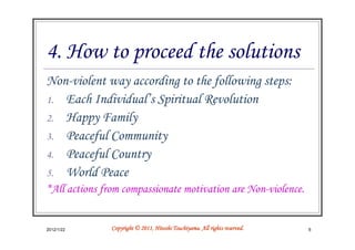 4. How to proceed the solutions
Non-violent way according to the following steps:
1. Each Individual’s Spiritual Revolution
2. Happy Family
3. Peaceful Community
4. Peaceful Country
5. World Peace
*All actions from compassionate motivation are Non-violence.


2012/1/22                                Tsuchiyama.
               Copyright © 2011, Hitoshi Tsuchiyama. All rights reserved.   6
 