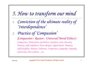 5. How to transform our mind
1.          Conviction of the ultimate reality of
            ‘Interdependence’
2.          Practice of ‘Compassion’
            [Compassion : Reason : Universal Moral Ethics] :
            Compassion, Warm-heart, Gentleness, Kindness, Care, Sincerity,
            Honesty, Self-confidence, Trust, Respect, Appreciation, Modesty,
            Self-discipline, Patience, Tolerance, Forgiveness, Sympathy, Empathy,
            Generosity, Non-violence…etc.


2012/1/22                                          Tsuchiyama.
                         Copyright © 2011, Hitoshi Tsuchiyama. All rights reserved.   7
 