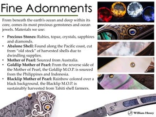 From beneath the earth’s ocean and deep within its
core, comes its most precious gemstones and ocean
jewels. Materials we use:
• Precious Stones: Rubies, topaz, crystals, sapphires
and diamonds.
• Abalone Shell: Found along the Pacific coast, cut
from “old stock” of harvested shells due to
dwindling supplies.
• Mother of Pearl: Sourced from Australia.
• Goldlip Mother of Pearl: From the reverse side of
the Mother of Pearl, the Goldlip M.O.P. is sourced
from the Philippines and Indonesia.
• Blacklip Mother of Pearl: Rainbow colored over a
black background, the Blacklip M.O.P. is
sustainably harvested from Tahiti shell farmers.
 