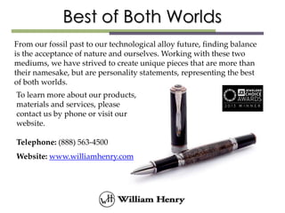 From our fossil past to our technological alloy future, finding balance
is the acceptance of nature and ourselves. Working with these two
mediums, we have strived to create unique pieces that are more than
their namesake, but are personality statements, representing the best
of both worlds.
To learn more about our products,
materials and services, please
contact us by phone or visit our
website.
Telephone: (888) 563-4500
Website: www.williamhenry.com
 
