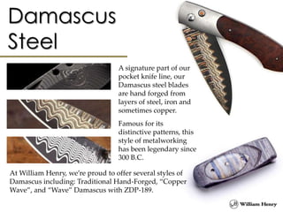 A signature part of our
pocket knife line, our
Damascus steel blades
are hand forged from
layers of steel, iron and
sometimes copper.
Famous for its
distinctive patterns, this
style of metalworking
has been legendary since
300 B.C.
At William Henry, we’re proud to offer several styles of
Damascus including: Traditional Hand-Forged, “Copper
Wave”, and “Wave” Damascus with ZDP-189.
 