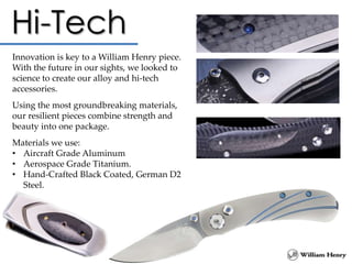 Innovation is key to a William Henry piece.
With the future in our sights, we looked to
science to create our alloy and hi-tech
accessories.
Using the most groundbreaking materials,
our resilient pieces combine strength and
beauty into one package.
Materials we use:
• Aircraft Grade Aluminum
• Aerospace Grade Titanium.
• Hand-Crafted Black Coated, German D2
Steel.
 