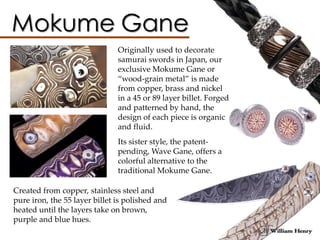 Originally used to decorate
samurai swords in Japan, our
exclusive Mokume Gane or
“wood-grain metal” is made
from copper, brass and nickel
in a 45 or 89 layer billet. Forged
and patterned by hand, the
design of each piece is organic
and fluid.
Its sister style, the patent-
pending, Wave Gane, offers a
colorful alternative to the
traditional Mokume Gane.
Created from copper, stainless steel and
pure iron, the 55 layer billet is polished and
heated until the layers take on brown,
purple and blue hues.
 