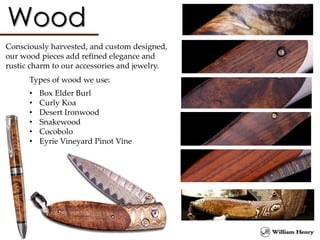 Consciously harvested, and custom designed,
our wood pieces add refined elegance and
rustic charm to our accessories and jewelry.
Types of wood we use:
• Box Elder Burl
• Curly Koa
• Desert Ironwood
• Snakewood
• Cocobolo
• Eyrie Vineyard Pinot Vine
 