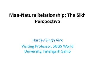Man-Nature Relationship: The Sikh
Perspective
Hardev Singh Virk
Visiting Professor, SGGS World
University, Fatehgarh Sahib
 