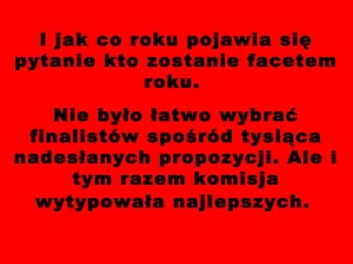 I jak co roku pojawia się pytanie kto zostanie facetem roku.  Nie było łatwo wybrać finalistów spośród tysiąca nadesłanych propozycji. Ale i tym razem komisja wytypowała najlepszych.   
