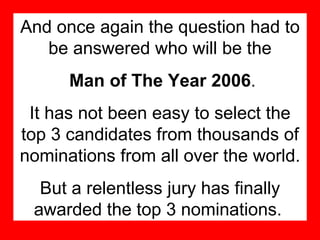 And once again the question had to be answered who will be the Man of The Year 2006 . It has not been easy to select the top 3 candidates from thousands of nominations from all over the world. But a relentless jury has finally awarded the top 3 nominations.   
