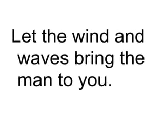 Let the wind and waves bring the man to you. 