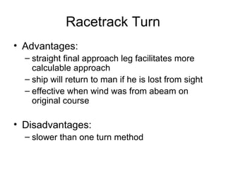 Racetrack Turn Advantages: straight final approach leg facilitates more calculable approach ship will return to man if he is lost from sight effective when wind was from abeam on original course Disadvantages: slower than one turn method 