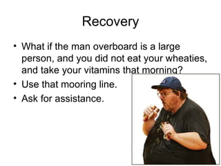 Recovery What if the man overboard is a large person, and you did not eat your wheaties, and take your vitamins that morning? Use that mooring line.  Ask for assistance. 