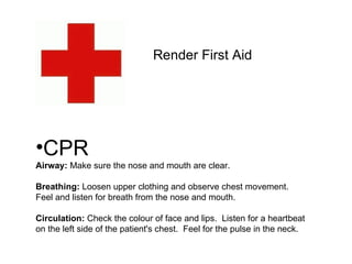 Render First Aid CPR Airway:  Make sure the nose and mouth are clear.  Breathing:  Loosen upper clothing and observe chest movement.  Feel and listen for breath from the nose and mouth.  Circulation:  Check the colour of face and lips.  Listen for a heartbeat on the left side of the patient's chest.  Feel for the pulse in the neck.  