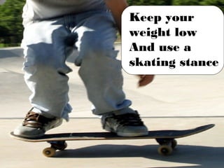 Keep your weight low And use a skating stance 