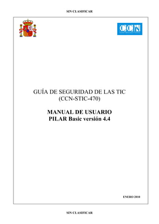 SIN CLASIFICAR




GUÍA DE SEGURIDAD DE LAS TIC
        (CCN-STIC-470)

    MANUAL DE USUARIO
    PILAR Basic versión 4.4




                              ENERO 2010




          SIN CLASIFICAR
 