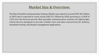 Market Size & Overview:
The Man-Portable Communication Systems Market was valued at around USD 38.2 billion
in 2023 and is expected to reach nearly USD 52.1 billion by 2030, growing at a CAGR of
4.5% over the forecast period. Man-portable communication systems are lightweight,
robust devices designed to provide reliable voice and data connectivity for military,
homeland security, and disaster management applications.
 