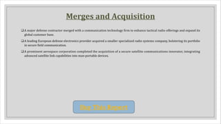 Merges and Acquisition
qA major defense contractor merged with a communication technology firm to enhance tactical radio offerings and expand its
global customer base.
qA leading European defense electronics provider acquired a smaller specialized radio systems company, bolstering its portfolio
in secure field communication.
qA prominent aerospace corporation completed the acquisition of a secure satellite communications innovator, integrating
advanced satellite link capabilities into man-portable devices.
Buy This Report
 