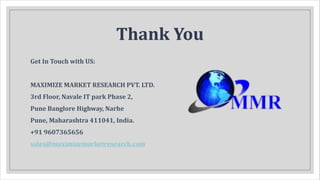 Thank You
Get In Touch with US:
MAXIMIZE MARKET RESEARCH PVT. LTD.
3rd Floor, Navale IT park Phase 2,
Pune Banglore Highway, Narhe
Pune, Maharashtra 411041, India.
+91 9607365656
sales@maximizemarketresearch.com
 