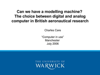 Can we have a modelling machine?
 The choice between digital and analog
computer in British aeronautical research

                 Charles Care

               “Computer in use”
                 Manchester
                  July 2006
 