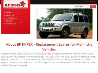 About BP IMPEX - Replacement Spares for Mahindra
Vehicles
Welcome to BP Impex, Based in New Delhi, we are an export based firm here to fulfill all your
spare parts requirement for Mahindra Cars, Pick-Ups, SUVs, Minivans, and LCVs. Mahindra first
exports date back to the year 1969 to Yugoslavia with Mahindra Jeeps, However the major
exports started in the 1990s and the following decade after the launch of the Mahindra Bolero
and the Mahindra Scorpio.
 