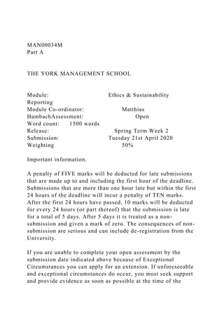 MAN00034M
Part A
THE YORK MANAGEMENT SCHOOL
Module: Ethics & Sustainability
Reporting
Module Co-ordinator: Matthias
HambachAssessment: Open
Word count: 1500 words
Release: Spring Term Week 2
Submission: Tuesday 21st April 2020
Weighting 50%
Important information.
A penalty of FIVE marks will be deducted for late submissions
that are made up to and including the first hour of the deadline.
Submissions that are more than one hour late but within the first
24 hours of the deadline will incur a penalty of TEN marks.
After the first 24 hours have passed, 10 marks will be deducted
for every 24 hours (or part thereof) that the submission is late
for a total of 5 days. After 5 days it is treated as a non-
submission and given a mark of zero. The consequences of non-
submission are serious and can include de-registration from the
University.
If you are unable to complete your open assessment by the
submission date indicated above because of Exceptional
Circumstances you can apply for an extension. If unforeseeable
and exceptional circumstances do occur, you must seek support
and provide evidence as soon as possible at the time of the
 