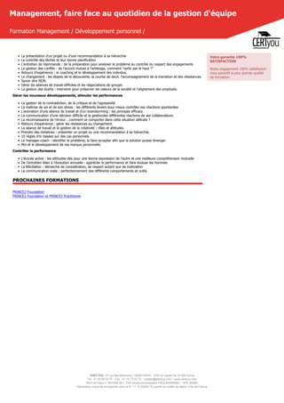 CERTYOU, 37 rue des Mathurins, 75008 PARIS - SAS au capital de 10 000 Euros
Tél : 01 42 93 52 72 - Fax : 01 70 72 02 72 - contact@certyou.com - www.certyou.com
RCS de Paris n° 804 509 461- TVA intracommunautaire FR03 804509461 - APE 8559A
Déclaration d’activité enregistrée sous le N° 11 75 52524 75 auprès du préfet de région d’Ile-de-France
Management, faire face au quotidien de la gestion d'équipe
Formation Management / Développement personnel /
• La présentation d’un projet ou d’une recommandation à sa hiérarchie
• Le contrôle des tâches et leur bonne planification
• L’entretien de réprimande : de la préparation pour analyser le problème au contrôle du respect des engagements
• La gestion des conflits : de l’accord mutuel à l’arbitrage, comment “sortir par le haut ?”
• Retours d’expérience : le coaching et le développement des individus.
• Le changement : les étapes de la découverte, la courbe de deuil, l’accompagnement de la transition et des résistances.
• Savoir dire NON.
• Gérer les séances de travail difficiles et les négociations de groupe.
• La gestion des écarts : intervenir pour préserver les valeurs de la société et l’alignement des employés.
Gérer les nouveaux développements, stimuler les performances
• La gestion de la contradiction, de la critique et de l’agressivité
• La maîtrise de soi et de son stress : les différents leviers pour mieux contrôler ses réactions spontanées
• L’animation d’une séance de travail et d’un brainstorming : les principes efficace
• La communication d’une décision difficile et la gestiondes différentes réactions de ses collaborateurs
• La reconnaissance de l’erreur : comment se comporter dans cette situation délicate ?
• Retours d’expérience : gérer les résistances au changement.
• La séance de travail et la gestion de la créativité : rôles et attitudes.
• Prendre des initiatives : présenter un projet ou une recommandation à sa hiérarchie.
• 10 règles d’or basées sur des cas personnels.
• Le manager-coach : identifier le problème, le faire accepter afin que la solution puisse émerger.
• Moi et le développement de ma marque personnelle.
Contrôler la performance
• L’écoute active : les attitudes-clés pour une bonne expression de l’autre et une meilleure compréhension mutuelle
• De l’entretien bilan à l’évolution annuelle : apprécier la performance et faire évoluer les hommes
• La félicitation : démarche de considération, de respect autant que de motivation
• La communication orale : perfectionnement des différents comportements et outils
PROCHAINES FORMATIONS
PRINCE2 Foundation
PRINCE2 Foundation et PRINCE2 Practitioner
Votre garantie 100%
SATISFACTION
Notre engagement 100% satisfaction
vous garantit la plus grande qualité
de formation.
 