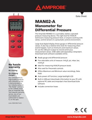 www.Amprobe.comAmprobe® Test Tools
Data Sheet
No hassle
warranty
No waiting.
No shipping
charges.
Our commitment to
high-quality products
and customer service
is demonstrated by
our industry exclusive
“No Hassle” warranty.
In the unlikely event
that an Amprobe Test
Tool requires warranty
service, any of our
local dealers are
authorized to replace
it, on the spot.
(note: $500 MSLP limit)
MAN02-A
Manometer for
Differential Pressure
The Amprobe MAN02-A is a portable, battery operated
pressure measuring device. The right tool for HVAC/R
technicians measuring pressure level, or anyone working with
valves, control sensors in a pneumatic control environment.
Large dual digital display shows gauge or differential pressure
values. It also has a relative time clock for measuring when
events happen. Such as minimums and maximum values.
Or use the USB port output to record continuous
measurement values. (USB cable sold separately.) Amprobe’s
Download Suite software available online.
Reads gauge and differential pressure■■
Five selectable units of measure: InH■■ 2O, psi, mbar, bar,
mmH2O
Ideal for measuring HVAC/R pressure levels■■
Also used for Pneumatic controls■■
Offers Maximum and Minimum value recordings, Data■■
Hold
Auto power off function, Large backlight LCD■■
Built-in USB port downloads information to your PC with■■
optional PC cable and Amprobe’s free Download Suite
software
Includes connection hoses■■
 