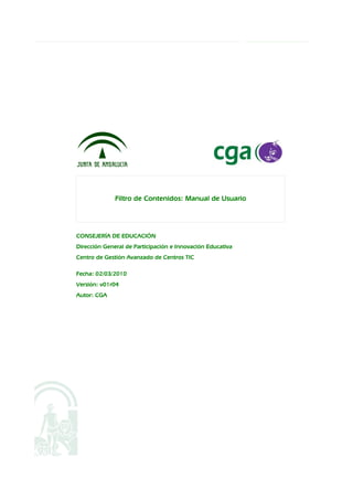 Filtro de Contenidos: Manual de Usuario




CONSEJERÍA DE EDUCACIÓN
Dirección General de Participación e Innovación Educativa
Centro de Gestión Avanzado de Centros TIC

Fecha: 02/03/2010
Versión: v01r04
Autor: CGA
 