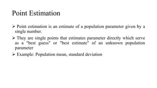 Point Estimation
 Point estimation is an estimate of a population parameter given by a
single number.
 They are single points that estimates parameter directly which serve
as a "best guess" or "best estimate" of an unknown population
parameter
 Example: Population mean, standard deviation
 