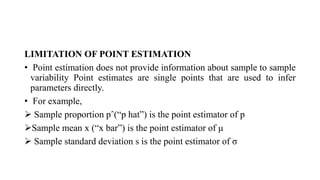 LIMITATION OF POINT ESTIMATION
• Point estimation does not provide information about sample to sample
variability Point estimates are single points that are used to infer
parameters directly.
• For example,
 Sample proportion pˆ(“p hat”) is the point estimator of p
Sample mean x (“x bar”) is the point estimator of μ
 Sample standard deviation s is the point estimator of σ
 