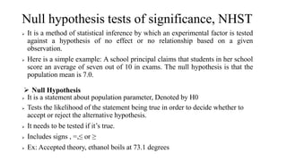 Null hypothesis tests of significance, NHST
 It is a method of statistical inference by which an experimental factor is tested
against a hypothesis of no effect or no relationship based on a given
observation.
 Here is a simple example: A school principal claims that students in her school
score an average of seven out of 10 in exams. The null hypothesis is that the
population mean is 7.0.
 Null Hypothesis
 It is a statement about population parameter, Denoted by H0
 Tests the likelihood of the statement being true in order to decide whether to
accept or reject the alternative hypothesis.
 It needs to be tested if it’s true.
 Includes signs , =,≤ or ≥
 Ex: Accepted theory, ethanol boils at 73.1 degrees
 
