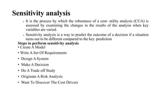 Sensitivity analysis
 It is the process by which the robustness of a cost- utility analysis (CUA) is
assessed by examining the changes in the results of the analysis when key
variables are varied.
 Sensitivity analysis is a way to predict the outcome of a decision if a situation
turns out to be different compared to the key prediction
Steps to perform sensitivity analysis
• Create A Model
• Write A Set Of Requirements
• Design A System
• Make A Decision
• Do A Trade off Study
• Originate A Risk Analysis
• Want To Discover The Cost Drivers
 