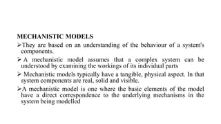 MECHANISTIC MODELS
They are based on an understanding of the behaviour of a system's
components.
 A mechanistic model assumes that a complex system can be
understood by examining the workings of its individual parts
 Mechanistic models typically have a tangible, physical aspect. In that
system components are real, solid and visible.
A mechanistic model is one where the basic elements of the model
have a direct correspondence to the underlying mechanisms in the
system being modelled
 