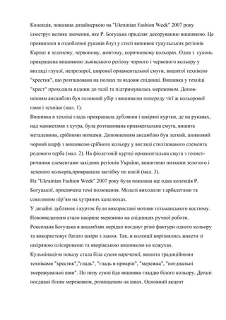 Колекція, показана дизайнеркою на "Ukrainian Fashion Week" 2007 року
ілюструє велике значення, яке Р. Богуцька приділяє декоруванню вишивкою. Це
проявилося в оздобленні рукавів блуз у стилі вишивок гуцульських регіонів
Карпат в зеленому, червоному, жовтому, коричневому кольорах. Одна з суконь
прикрашена вишивкою львівського регіону чорного і червоного кольору у
вигляді глухої, непрозорої, широкої орнаментальної смуги, вишитої технікою
"хрестик", що розташована на полках та вздовж спідниці. Вишивка у техніці
"хрест" проходила вздовж до талії та підтримувалась мереживом. Доповненням ансамблю був головний убір з вишивкою попереду тієї ж кольорової
гами і техніки (мал. 1).
Вишивка в техніці гладь прикрашала дублянки і шкіряні куртки, де на рукавах,
над манжетами з хутра, була розташована орнаментальна смуга, вишита
металевими, срібними нитками. Доповненням ансамблю був легкий, шовковий
чорний шарф з вишивкою срібного кольору у вигляді стилізованого елемента
родового герба (мал. 2). На фіолетовій куртці орнаментальна смуга з геометричними елементами західних регіонів України, вишитими нитками золотого і
зеленого кольорів,прикрашала застібку по косій (мал. 3).
На "Ukrainian Fashion Week" 2007 року була показана ще одна колекція Р.
Богуцької, присвячена темі полювання. Моделі виходили з арбалетами та
соколиним пір’ям на хутряних капелюхах.
У дизайні дублянок і курток були використані мотиви гетьманського костюму.
Нововведенням стало шкіряне мереживо на спідницях ручної роботи.
Роксолана Богуцька в ансамблях нерідко поєднує різні фактури одного кольору
та використовує багато шкіри з лаком. Так, в колекції вирізнялись жакети зі
шкіряною плісировкою та яворівською вишивкою на кожухах.
Кульмінацією показу стала біла сукня нареченої, вишита традиційними
техніками "хрестик","гладь", "гладь в прикріп", "мережка", "поєднальні
змережувальні шви". По низу сукні йде вишивка гладдю білого кольору. Деталі
поєднані білим мереживом, розміщеним на швах. Основний акцент

 