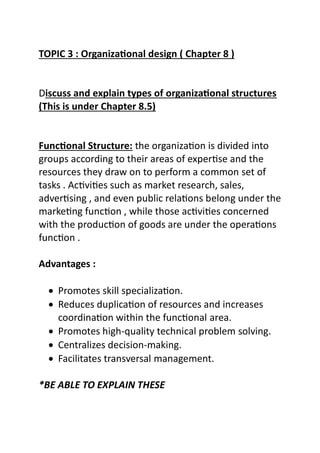 TOPIC 3 : Organizational design ( Chapter 8 )
Discuss and explain types of organizational structures
(This is under Chapter 8.5)
Functional Structure: the organization is divided into
groups according to their areas of expertise and the
resources they draw on to perform a common set of
tasks . Activities such as market research, sales,
advertising , and even public relations belong under the
marketing function , while those activities concerned
with the production of goods are under the operations
function .
Advantages :
 Promotes skill specialization.
 Reduces duplication of resources and increases
coordination within the functional area.
 Promotes high-quality technical problem solving.
 Centralizes decision-making.
 Facilitates transversal management.
*BE ABLE TO EXPLAIN THESE
 