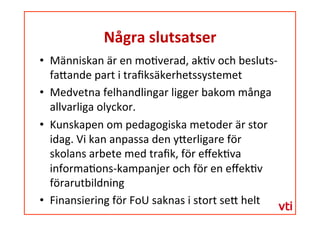 Några	
 slutsatser	
 
  Människan	
 är	
 en	
 mo�verad,	
 ak�v	
 och	
 besluts-­‐
fa�ande	
 part	
 i	
 traﬁksäkerhetssystemet	
 	
 
  Medvetna	
 felhandlingar	
 ligger	
 bakom	
 många	
 
allvarliga	
 olyckor.	
 	
 
  Kunskapen	
 om	
 pedagogiska	
 metoder	
 är	
 stor	
 
idag.	
 Vi	
 kan	
 anpassa	
 den	
 y�erligare	
 för	
 
skolans	
 arbete	
 med	
 traﬁk,	
 för	
 eﬀek�va	
 
informa�ons-­‐kampanjer	
 och	
 för	
 en	
 eﬀek�v	
 
förarutbildning	
 
  Finansiering	
 för	
 FoU	
 saknas	
 i	
 stort	
 se�	
 helt	
 
	
 	
 
 