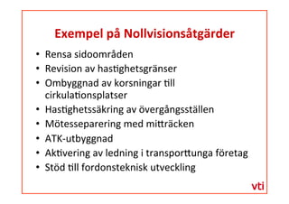 Exempel	
 på	
 Nollvisionsåtgärder	
 
  Rensa	
 sidoområden	
 
  Revision	
 av	
 has�ghetsgränser	
 
  Ombyggnad	
 av	
 korsningar	
 �ll	
 
cirkula�onsplatser	
 
  Has�ghetssäkring	
 av	
 övergångsställen	
 
  Mötesseparering	
 med	
 mi�räcken	
 
  ATK-­‐utbyggnad	
 
  Ak�vering	
 av	
 ledning	
 i	
 transpor�unga	
 företag	
 
  Stöd	
 �ll	
 fordonsteknisk	
 utveckling	
 
 