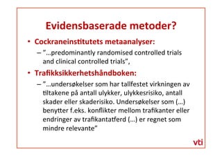 Evidensbaserade	
 metoder?	
 
  Cockraneins�tutets	
 metaanalyser:	
 	
 
– ”…predominantly	
 randomised	
 controlled	
 trials	
 
and	
 clinical	
 controlled	
 trials”,	
 	
 
  Traﬁkksikkerhetshåndboken:	
 	
 
– ”…undersøkelser	
 som	
 har	
 tallfestet	
 virkningen	
 av	
 
�ltakene	
 på	
 antall	
 ulykker,	
 ulykkesrisiko,	
 antall	
 
skader	
 eller	
 skaderisiko.	
 Undersøkelser	
 som	
 (…)	
 
beny�er	
 f.eks.	
 konﬂikter	
 mellom	
 traﬁkanter	
 eller	
 
endringer	
 av	
 traﬁkanta�erd	
 (…)	
 er	
 regnet	
 som	
 
mindre	
 relevante”	
 	
 
 