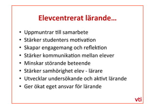 Elevcentrerat	
 lärande…	
 
  Uppmuntrar	
 �ll	
 samarbete	
 
  Stärker	
 studenters	
 mo�va�on	
 
  Skapar	
 engagemang	
 och	
 reﬂek�on	
 
  Stärker	
 kommunika�on	
 mellan	
 elever	
 
  Minskar	
 störande	
 beteende	
 
  Stärker	
 samhörighet	
 elev	
 -­‐	
 lärare	
 
  Utvecklar	
 undersökande	
 och	
 ak�vt	
 lärande	
 
  Ger	
 ökat	
 eget	
 ansvar	
 för	
 lärande	
 
 
