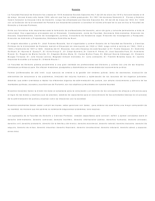 R e s e ñ a
L a F a c u l t a d N a c i o n a l d e D e r e c h o f u e c r e a d a e n 1 9 1 8 m e d ia n t e D e c r e t o E j e c u t i v o N o . 7 d e l 2 5 d e e n e r o d e 1 9 1 8 y f u n c i o n ó d e s d e e l 6
d e m a y o d e e s e m i s m o a ñ o h a s t a 1 9 3 0 , a ñ o e n q u e f u e s u ú l t i m a g r a d u a c i ó n . E n 1 9 3 1 l o s d o c t o r e s D e m e t r i o A . P o r r a s y A m é r i c o
V a l e r o f u n d a r o n l a E s c u e la L ib r e d e D e r e c h o . L u e g o f u e o f i c ia l i z a d o p o r D e c r e t o E j e c u t i v o N o . 5 5 d e l 2 9 d e m a y o d e 1 9 3 3 . E n 1 9 3 5
c o n l a f u n d a c i ó n d e l a U n i v e r s i d a d d e P a n a m á s u s e s t u d i a n t e s p a s a r o n a c o n s t i t u i r e l n ú c l e o p r in c i p a l d e lo q u e e s h o y la F a c u l t a d d e
D e r e c h o y C i e n c i a s P o l í t i c a s .
E n t r e s u s f u n c i o n e s m á s i m p o r t a n t e s e s t á l a f o r m a c i ó n d e p r o f e s i o n a l e s d e l d e r e c h o , s e r v i r d e g u í a y c o n s u l t a p e r m a n e n t e a t o d a l a
c o m u n id a d . S u s o r g a n i s m o s p r in c i p a l e s s o n e l D e c a n a t o , V i c e d e c a n a t o , J u n t a d e F a c u l t a d , S e c r e t a r í a A d m i n i s t r a t i v a , D i r e c c i ó n d e
E s c u e l a , D e p a r t a m e n t o s , C e n t r o d e I n v e s t i g a c i ó n J u r í d i c a , C o n s u l t o r i o d e A s i s t e n c i a L e g a l , D i r e c c i ó n d e I n v e s t i g a c i ó n y P o s t g r a d o ,
D i r e c c ió n d e A d m i s i ó n y P r o p e d é u t i c o , B i b li o t e c a D e m ó f i l o d e B u e n .
E l i n s i g n e e d u c a d o r y ju r i s t a D r . J o s é D o lo r e s M o s c o t e , f u e e l o r g a n i z a d o r y p r i m e r D e c a n o d e l a F a c u l t a d d e D e r e c h o y C i e n c i a s
P o l í t i c a s d e l a U n i v e r s i d a d d e P a n a m á , e j e r c i ó e l D e c a n a t o s i n in t e r r u p c i ó n d e 1 9 3 5 a 1 9 4 0 ; l u e g o v o l v i ó a s e r v i r l o e n 1 9 4 2 , 1 9 4 3 y
1 9 4 5 y f i n a l m e n t e d e 1 9 4 7 a 1 9 4 9 . A d e m á s d e l D r . M o s c o t e , h a n s i d o D e c a n o s d e e s t a f a c u l t a d : e l D r . P u b l i o V á s q u e z , D r . D e m ó f i l o
D e B u e n , D r . N a r c i s o E . G a r a y P . , D r . D u l i o A r r o y o C . , D r . C é s a r Q u i n t e r o , D r . C a m i l o O . P é r e z , D r . J u a n S a u c e d o P o l o , D r . H u m b e r t o
R i c o r d , D r . R o g e r io d e M a r í a C a r r i ll o , D r . E d g a r d o M o li n o M o l a , D r . C a r l o s M u ñ o z P o p e , D r . M a n u e l G a r c í a A l m e n g o r , D r . R o l a n d o
M u r g a s T o r r a z z a , D r . J u l io S o u s a L e n n o x , M a g í s t e r S i m e ó n G o n z á le z , D r . J u l i o L o m b a r d o , D r . F r a n k l i n M i r a n d a I c a z a , D r . J a c i n t o
E s p i n o s a G o n z á l e z y e l a c t u a l D r . G i l b e r t o B o u t i n I . .
L a F a c u l t a d d e D e r e c h o g r a d ú a a n u a l m e n t e a u n a g r a n c a n t id a d d e p r o f e s i o n a l e s d e l D e r e c h o y c u e n t a c o n u n a d e la s m e jo r e s
b i b li o t e c a s ju r í d i c a s e l p a í s . S e o f r e c e n m a e s t r í a s , p o s t g r a d o s y d ip l o m a d o s e n v a r i a s á r e a s d e l c o n o c i m i e n t o ju r í d i c o .
F o r m a r p r o f e s io n a l e s d e a l t o n i v e l , c u y o e j e r c i c i o s e o r i e n t e a la g e s t ió n d e l s i s t e m a j u d i c i a l , t o m a d e d e c i s i o n e s , e v a l u a c i ó n d e
a l t e r n a t i v a s d e s o l u c i o n e s a lo s p r o b l e m a s , d i r e c c ió n d e l r e c u r s o h u m a n o y o p t i m i z a c i ó n d e l o s r e c u r s o s d e l o s ó r g a n o s ju d i c i a le s .
A d e m á s , q u e e s t é n o r ie n t a d o s a li d e r a r l o s d i f e r e n t e s ó r g a n o s d e a d m in i s tr a c i ó n d e j u s t i c i a , c o n a m p l io c o n o c i m ie n t o y d o m in i o d e l a s
r e a l id a d e s p o l í t i c a s , s o c i a l e s y e c o n ó m i c a s d e P a n a m á , s o n lo s o b je t i v o s p r im o r d i a l e s d e n u e s t r a f a c u l t a d .
N u e s t r o s d o c e n t e s t i e n e n l a m i s i ó n d e d o t a r a l e s t u d i a n t e p a r a l a c o m p r e s ió n y e l d o m i n io d e l o s c o n c e p t o s d e e f i c a c i a y e f i c i e n c i a p a r a
e l l o g r o d e la s m e t a s y o b j e t i v o s q u e s e p l a n t e a n , a d e m á s d e c a p a c i t a r l o s p a r a e l c o n o c i m ie n t o d e l a s a c t i v id a d e s b á s i c a s e n e l p r o c e s o
d e l a a d m i n i s t r a c i ó n d e ju s t i c i a y e x p l i c a r c o m o s e r e l a c i o n a n c o n l a s o c i e d a d .
N u e s t r o s e s t u d i a n t e s d e b e n s a b e r c u m p l i r l a s m e t a s , s a b e r g e r e n c i a r c o n d a t o s , p a r a o b t e n e r d e e s t a f o r m a u n a m a y o r c o m p r e s i ó n d e
s u r e a l id a d , d e m a n e r a q u e l e s p e r m i t a n o s o la m e n t e d ia g n o s t i c a r p r o b l e m a s , s i n o r e s o l v e r .
L o s e g r e s a d o s d e l a F a c u l t a d d e D e r e c h o y C ie n c ia s P o l í t i c a s , e s t a r á n c a p a c i t a d o s p a r a c o n o c e r , d e f in i r y a p li c a r c o n c e p t o s s o b r e e l
d e r e c h o a d m i n i s t r a t i v o , d e r e c h o c o m e r c i a l , d e r e c h o m a r í t i m o , d e r e c h o i n t e r n a c i o n a l p ú b l i c o , d e r e c h o s h u m a n o s , d e r e c h o p r o c e s a l ,
d e r e c h o c i v i l , d e r e c h o p r o b a t o r i o , d e r e c h o d e l a f a m i li a y d e l m e n o r , d e r e c h o e c o n ó m i c o , d e r e c h o l a b o r a l , d e r e c h o b a n c a r i o , d e r e c h o d e
s e g u r o s , d e r e c h o d e m i n a s , d e r e c h o i n d u s t r i a l , d e r e c h o f in a n c ie r o , d e r e c h o c o n s t i t u c i o n a l , d e r e c h o t r i b u t a r i o , d e r e c h o a é r e o y e s p a c ia l ,
e n t r e o t r o s .
 