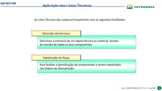 SAP-R/3 PM
Gestor: COMPARTILHADOS/ECR/ECF v.01 – outubro/2021
As Listas Técnicas são usadas principalmente com as seguintes finalidades:
Aplicação das Listas Técnicas
Descrição da Estrutura
Substituição de Peças
Descrever a estrutura de um objeto técnico ou material, através
da reunião de todos os seus componentes.
Para facilitar a identificação de componentes a serem substituídos
nas Ordens de Manutenção.
 