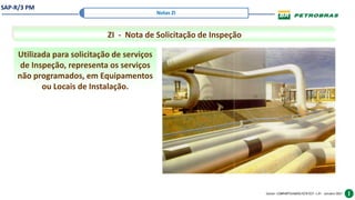 SAP-R/3 PM
Gestor: COMPARTILHADOS/ECR/ECF v.01 – outubro/2021
Notas ZI
ZI - Nota de Solicitação de Inspeção
Utilizada para solicitação de serviços
de Inspeção, representa os serviços
não programados, em Equipamentos
ou Locais de Instalação.
 