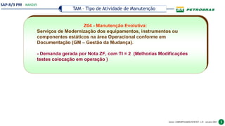 SAP-R/3 PM
Gestor: COMPARTILHADOS/ECR/ECF v.01 – outubro/2021
TAM – Tipo de Atividade de Manutenção
— MAN265
Z04 - Manutenção Evolutiva:
Serviços de Modernização dos equipamentos, instrumentos ou
componentes estáticos na área Operacional conforme em
Documentação (GM – Gestão da Mudança).
- Demanda gerada por Nota ZF, com TI = 2 (Melhorias Modificações
testes colocação em operação )
 