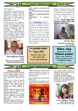 (Viene pagina 11)
Dios saldrá a tu encuentro para
vivificarte, te introduce en sala de
reanimación o shock room para
sacarte de un estado crítico, te
quiere traer de vuelta, usara un
desfibrilador y te dará una
descarga de Su Espíritu.
Vivificar significa dar vitalidad a
una persona que está débil, sin
energía, sin pulsaciones a punto
de morir. Quiero decirte que serás
renovado, fortalecido, Dios te
sorprenderá y multiplicara las
fuerzas al que no tiene ningunas,
desde tu interior fluirá una fuerza
que te levantara y afirmara sobre
tus pies. "Abatida hasta el polvo
está mi alma; vivifícame según Tu
Palabra" (Sal 119: 25)
Pastor Guillermo Fabián
Zonvi
Iglesia de las Asambleas de Dios
Monte Grande Buenos Aire
Princesa no temas
"el señor mismo marchara al frente
de ti y estará contigo; nunca te
dejara ni te abandonara. no temas
ni te desanimes" (Deuteronomio
31:8
Aliéntate en mi! dice el señor!!!
nunca debes sentir temor de
ponerte en pie y hacer lo que es
correcto.___ hija mía, siempre iré
delante de ti para preparar el
camino.
Rescate a Daniel de la boca de los
leones y libre a David de las
manos de sus enemigos.
Puedes confiar en mi, creyendo
que soy suficiente mente fuerte
como para manejar cualquier
situación!!
Realmente deseo lo mejor para ti.
Aliéntate y camina en mis fuerzas,
no en las tuyas. Encara de frente
¿Qué significa arrepentimiento
Bíblico?
“LA TRISTEZA QUE ES SEGÚN
DIOS
PRODUCE ARREPENTIMIENTO
PARA
SALVACIÓN…” (2 Corintios
7:10)
La
palabra “arrepentirse” significa
Reconocer el pecado, renunciar a
él, buscar el perdón de Dios y
tratar de vivir de manera diferente.
Significa dar un giro de 180° y
dirigirte en la dirección contraria.
Si haces 25 km en el sentido
equivocado, tendrás que volver
esos 25 km de vuelta. Al principio
eso te desanimará, pero es algo
muy provechoso porque en la
próxima ocasión te pensarás dos
veces adónde te
cada circunstancia, armada con la
espada del espíritu, el cinto de la
verdad, la coraza de justicia, y el
escudo de la fe.
Nunca tendrás que volverte hacia
atrás y huir:
Te fortaleceré y te protegeré. solo
párate firmemente sobre tus pies y
diriges. El arrepentí -miento puede
conllevar la restitución. Zaqueo era
un recaudador de impuestos que
se había enriquecido cobrando de
más. Pero después de su
encuentro con Jesús
prometió: “…Si he robado algo,
devolveré cuatro veces esa
cantidad” (Lucas 19:8).
Pastor Igor
Iglesia Ríos de Agua Viva
San José 650
ora; y observa como tu valentía se
contagia a otros. con amor, tu rey
y el capitán que te dirige...
Fortalezas y ánimos princesa
Amada por que El Impactante va
Delante de ti; EL estará contigo,
no te dejará, ni te desamparará; no
te intimides ni Temas!!
Gentileza Liliana Nauto
Misión Iglesia del Señor
Tarija 1245 Villa Serra B. Bca
Pág. 16
Roberto López
Matricula N 17736
“Plomero Gasista”
Planos- Agua- Sanitarios-
Cloacas- Instalaciones- Gas
T.154056143 Bahía
Blanca
Peluquería unisex
“Can-Thi”
Nutrición- color- cortes
Marcos Mora 680
Turnos al 0291-154321489
 